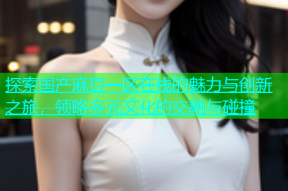 探索国产麻豆一区在线的魅力与创新之旅，领略多元文化的交融与碰撞