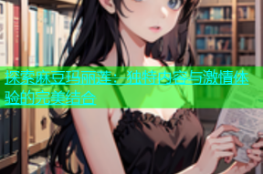 探索麻豆玛丽莲：独特内容与激情体验的完美结合