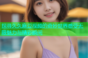 探寻久久麻豆视频的奇妙世界感受无限魅力与精彩瞬间