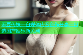麻豆传媒：自媒体内容创作分享，打造国产娱乐新风潮