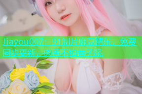 Jiayou007：91制片麻豆精东，免费同步更新，肉香不怕巷子深.