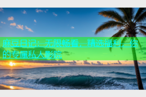 麻豆日记：无限畅看，精选福利，你的专属私人影院