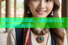探索麻豆果冻传媒：丰富内容与社交互动的娱乐新平台