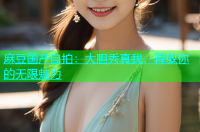 麻豆国产自拍：大胆秀真我，释放你的无限魅力