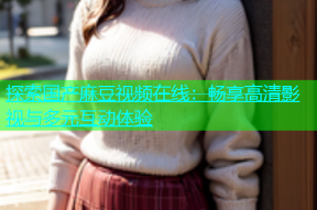 探索国产麻豆视频在线：畅享高清影视与多元互动体验