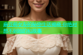 麻豆前女友的秘密生活揭晓 你绝对想不到她的和故事