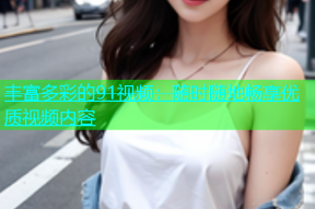 丰富多彩的91视频：随时随地畅享优质视频内容