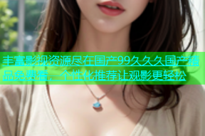 丰富影视资源尽在国产99久久久国产精品免费看，个性化推荐让观影更轻松