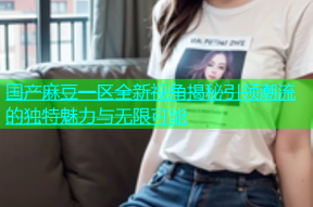 国产麻豆一区全新视角揭秘引领潮流的独特魅力与无限可能