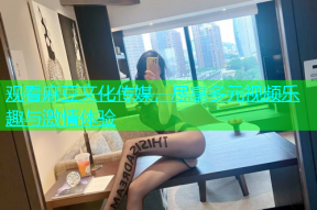 观看麻豆文化传媒，尽享多元视频乐趣与激情体验