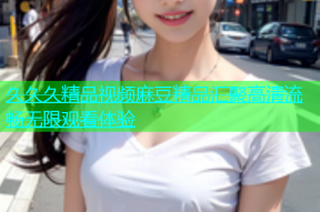 久久久精品视频麻豆精品汇聚高清流畅无限观看体验