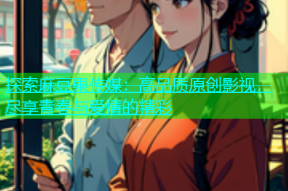 探索麻豆果传媒：高品质原创影视，尽享青春与爱情的精彩
