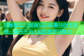 探秘麻豆73部背后的故事与创作灵感，揭开不为人知的秘密与魅力