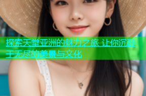 探索天堂亚洲的魅力之旅 让你沉醉于无尽的美景与文化