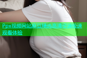 Ppx视频网站麻豆精选高清资源极速观看体验