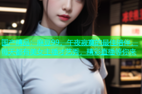 国产精品：麻豆99，午夜寂寞的最佳陪伴，每天都有美女主播才艺秀，精彩直播等你来