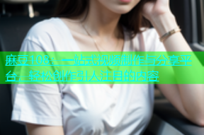 麻豆108：一站式视频制作与分享平台，轻松创作引人注目的内容