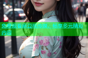 免费观看麻豆视传媒，畅享多元精彩内容