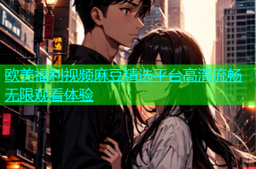 欧美福利视频麻豆精选平台高清流畅无限观看体验