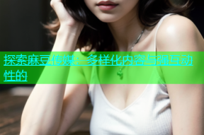 探索麻豆传媒：多样化内容与强互动性的