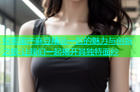 探索国产麻豆精品一区的魅力与创新之旅 让我们一起揭开其独特面纱