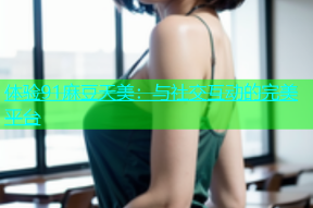 体验91麻豆天美：与社交互动的完美平台