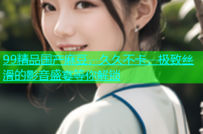 99精品国产麻豆，久久不卡，极致丝滑的影音盛宴等你解锁