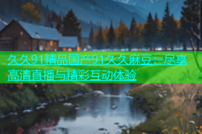 久久91精品国产91久久麻豆：尽享高清直播与精彩互动体验