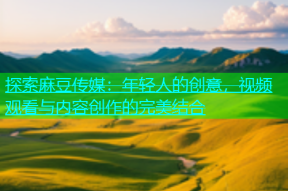 探索麻豆传媒：年轻人的创意，视频观看与内容创作的完美结合