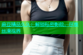 麻豆精品久久：解锁私密影院，尽享丝滑视界