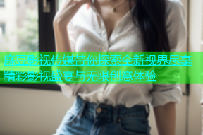 麻豆影视传媒带你探索全新视界尽享精彩影视盛宴与无限创意体验