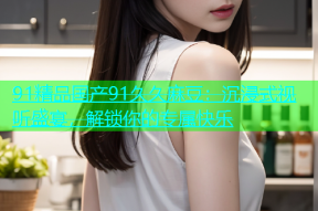 91精品国产91久久麻豆：沉浸式视听盛宴，解锁你的专属快乐