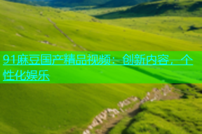 91麻豆国产精品视频：创新内容，个性化娱乐