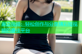 麻豆视频：轻松创作与分享精彩短视频的最佳平台