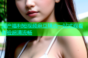 国产福利短视频麻豆精选一站式观看体验超清流畅