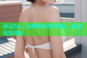 麻豆AV：免费畅享国产精品，极致视觉体验