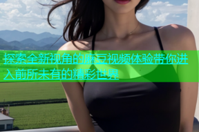 探索全新视角的麻豆视频体验带你进入前所未有的精彩世界