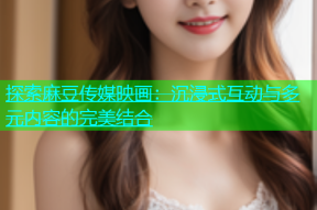 探索麻豆传媒映画：沉浸式互动与多元内容的完美结合