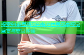 探索91麻豆精品的魅力世界尽享视觉盛宴与感官体验