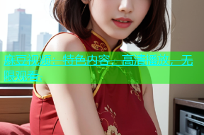 麻豆视频：特色内容，高清播放，无限观看.