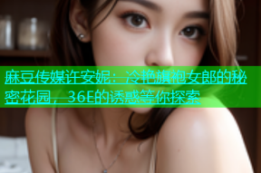 麻豆传媒许安妮：冷艳旗袍女郎的秘密花园，36E的诱惑等你探索