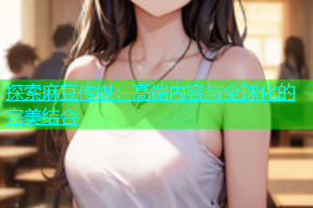 探索麻豆传媒：高端内容与全球化的完美结合