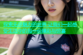 探索无尽魅力的世界 让我们一起感受生活中的每一份精彩与惊喜