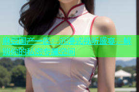 麻豆国产一区：沉浸式视听盛宴，解锁你的私密专属空间