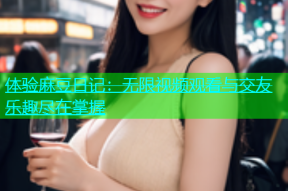 体验麻豆日记：无限视频观看与交友乐趣尽在掌握