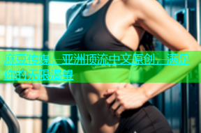 麻豆传媒：亚洲顶流中文原创，满足你的无限渴望