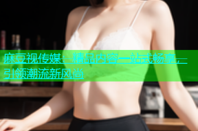 麻豆视传媒：精品内容一站式畅享，引领潮流新风尚