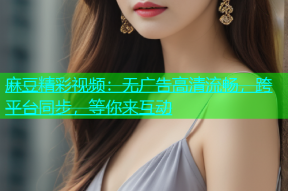 麻豆精彩视频：无广告高清流畅，跨平台同步，等你来互动