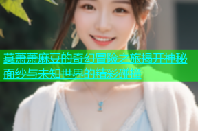 莫萧萧麻豆的奇幻冒险之旅揭开神秘面纱与未知世界的精彩碰撞