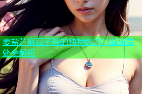 姜盐芝麻豆子茶的独特魅力与健康益处全解析